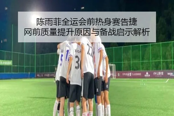陈雨菲全运会前热身赛告捷 网前质量提升原因与备战启示解析